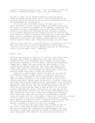 maneira: a energia sexual é como o fogo; ela pode cozinhar sua
comida e também pode queimar toda a sua casa dependendo
,
de como é usada. Se as emoções negativas surgirem quando
vocês estiverem fazendo amor, pare e tente transformá-las em
energias positivas através de sorrisos e de pensamentos sobre as
boas qualidades de sua parceira.
Um sorriso puro transmite energia de amor, que tem o
poder de ativar e curar. Procure lembrar do tempo em que você
era nervoso e doente fisicamente e, de repente, alguém lhe dava
um grande sorriso; você passava a se sentir melhor. Norman
Cousins, um ex-editor do Saturday Review, escreve na Anatomy
of an Illness (Anatomia de uma Doença) que ele se curou de uma
rara doença do tecido conjuntivo assistindo aos filmes dos Irmãos
Marx. Sorrir e gargalhar promovem a transformação de energias
negativas em positivas como também a habilidade de cura de
nossos corpos e mente. Caso tenha muita energia ne ativa você
g ,
deveria tentar praticar o Sorriso Interior e os Seis Sons de Cura,
que estão descritos no livro de Mantak Chia, Taoist Ways to
7ransform Stress into Vitality (Métodos Taoístas de Transformar
Stress em Vitalidade) (veja o apêndice).
179
Quando Parar
Conforme mencionamos no Capítulo 3, a maioria dos casais cessa
de fazer amor quando os homens ejaculam. Para haver outra
rodada de sexo, será necessário muito empenho na realização
de carinhos ardentes, a fim de vencer o período de resistência
(tempo que o homem leva para obter uma nova ereção), e que
a maioria das pessoas chama de: uma noite, uma manhã ou uma
tarde. Como você pode imaginar, com o sexo multiorgasmático
e não ejaculatório, essa situação não existe mais. Você e sua
parceira podem fazer amor o tempo que quiserem.
Ainda que a sexualidade taoísta não deva ser um teste de
resistência, quando o tempo permitir, fique por uma hora ou
duas, ou mais, abraçado de maneira apaixonada e harmoniosa.
(Não se esqueça de deixar a sua ere•ão baixar a cada virlte
minutos para que o sangue possa recircular.) Os textos clássicos
taoístas falam que são necessárias mil penetrações para satisfazer
uma mulher. Isso parece envolver um enorme esforço e uma grande
demanda de força física, mas como Jolan Chang aponta em seu
livro Tao of Love and Sex (Amor e Sexo de Tao), se 30 minutos
corndos requerem pelo menos 2.000 passos, por que uma prolon-
gada relação sexual não pode ter mil ou mais penetrações? Claro
que, em maioria, nas nossas vidas não há tempo para durante a
noite haver uma seção com esse tipo de intensidade, e nenhum
casal vai querer ter tal intensidade o tempo todo. Porém, ao alcançar
os altos níveis de um sexo orgasmático e energizante, é impor-
tante separar um tempo e colocar o telefone fora do gancho para
que vocês possam descobrir seus verdadeiros potenciais de
prazer. Certamente é melhor do que ir ao cinema!
Se a sua parceira em geral sente mais vontade de sexo do
que você, o Sexo Kung Fu pode ajudar a salvar a sua vida
amorosa, ensinando-lhe a aumentar consideravelmente sua ener-
gia sexual, permitindo que você satisfaça os desejos dela com
certa facilidade. Não obstante, se para muitas mulheres mil
 