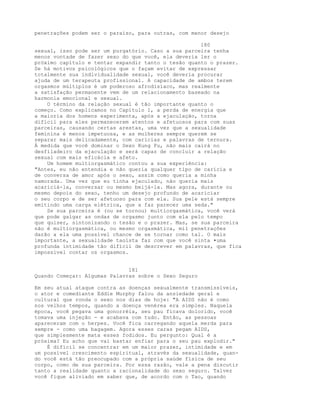 penetrações podem ser o paraíso, para outras, com menor desejo
180
sexual, isso pode ser um purgatório. Caso a sua parceira tenha
menos vontade de fazer sexo do que você, ela deveria ler o
próximo capítulo e tentar expandir tanto o tesão quanto o prazer.
Se há motivos psicológicos que o façam evitar de expressar
totalmente sua individualidade sexual, você deveria procurar
ajuda de um terapeuta profissional. A capacidade de ambos terem
orgasmos múltiplos é um poderoso afrodisíaco, mas realmente
a satisfação permanente vem de um relacionamento baseado na
harmonia emocional e sexual.
O término da relação sexual é tão importante quanto o
começo. Como explicamos no Capítulo 1, a perda de energia que
a maioria dos homens experimenta, após a ejaculação, torna
difícil para eles permanecerem atentos e afetuosos para com suas
parceiras, causando certas arestas, uma vez que a sexualidade
feminina é menos impetuosa, e as mulheres sempre querem se
separar mais delicadamente, com carícias e palavras de ternura.
À medida que você dominar o Sexo Kung Fu, não mais cairá no
desfiladeiro da ejaculação e será capaz de concluir a relação
sexual com mais eficácia e afeto.
Um homem multiorgasmático contou a sua experiência:
"Antes, eu não entendia e não queria qualquer tipo de carícia e
de conversa de amor após o sexo, assim como queria a minha
namorada. Uma vez que eu tinha ejaculado, não queria mais
acariciá-la, conversar ou mesmo beijá-la. Mas agora, durante ou
mesmo depois do sexo, tenho um desejo profundo de acariciar
o seu corpo e de ser afetuoso para com ela. Sua pele está sempre
emitindo uma carga elétrica, que a faz parecer uma seda."
Se sua parceira é (ou se tornou) multiorgasmática, você verá
que pode galgar as ondas de orgasmo junto com ela pelo tempo
que quiser, sintonizando o tesão e o prazer. Mas, se sua parceira
não é multiorgasmática, ou mesmo orgasmática, mil penetrações
darão a ela uma possível chance de se tornar como tal. O mais
importante, a sexualidade taoísta faz com que você sinta •uma
profunda intimidade tão difícil de descrever em palavras, que fica
impossível contar os orgasmos.
181
Quando Começar: Algumas Palavras sobre o Sexo Seguro
Em seu atual ataque contra as doenças sexualmente transmissíveis,
o ator e comediante Eddie Murphy falou da ansiedade geral e
cultural que ronda o sexo nos dias de hoje: "A AIDS não é como
nos velhos tempos, quando a doença venérea era simples. Naquela
época, você pegava uma gonorréia, seu pau ficava dolorido, você
tomava uma injeção - e acabava com tudo. Então, as pessoas
apareceram com o herpes. Você fica carregando aquela merda para
sempre - como uma bagagem. Agora esses caras pegam AIDS,
que simplesmente mata esses fodidos. Eu pergunto: Qual é a
próxima? Eu acho que vai bastar enfiar para o seu pau explodir."
É difícil se concentrar em um maior prazer, intimidade e em
um possível crescimento espiritual, através da sexualidade, quan-
do você está tão preocupado com a própria saúde física de seu
corpo, como de sua parceira. Por essa razão, vale a pena discutir
tanto a realidade quanto a racionalidade do sexo seguro. Talvez
você fique aliviado em saber que, de acordo com o Tao, quando
 