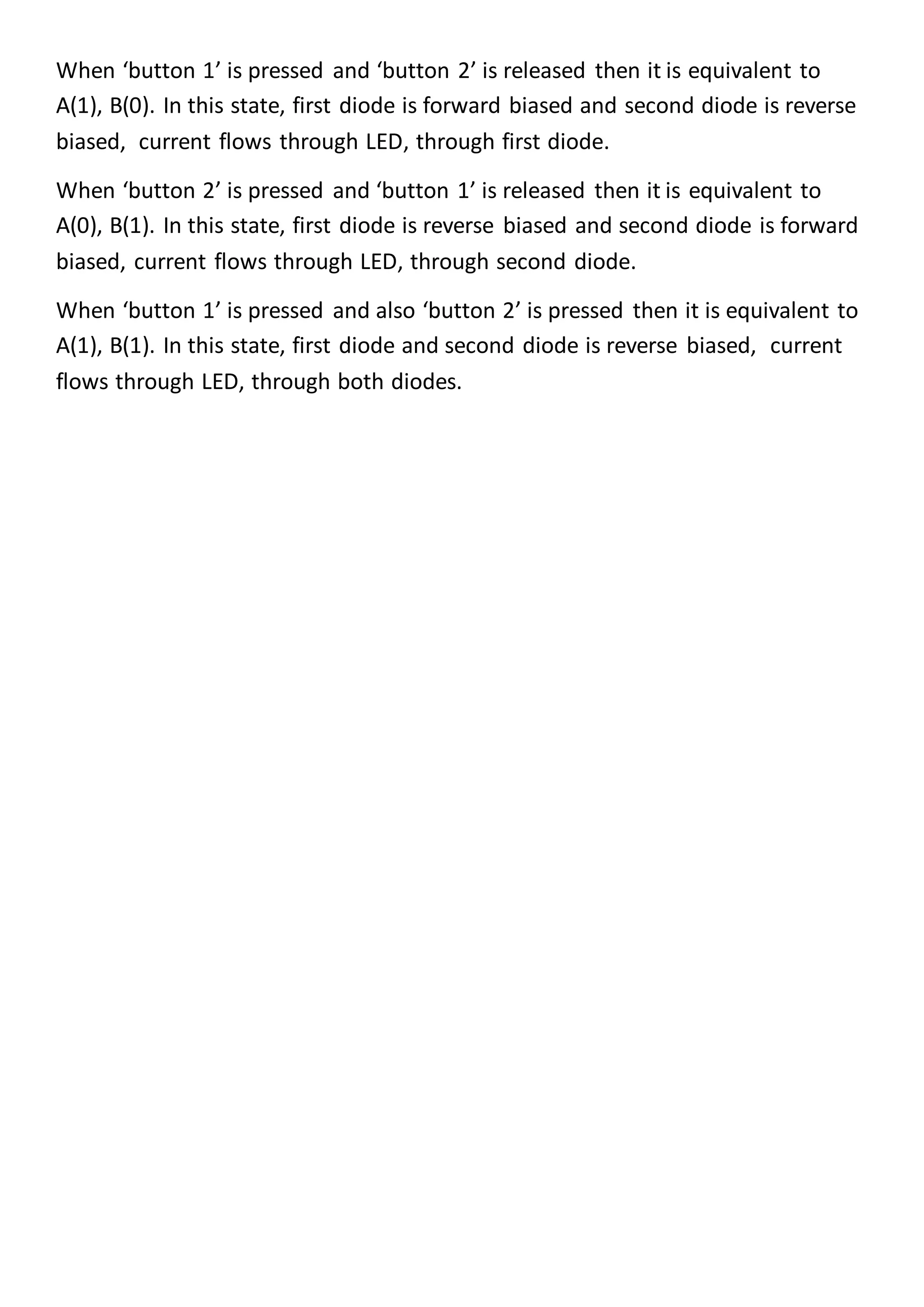 When ‘button 1’ is pressed and ‘button 2’ is released then it is equivalent to
A(1), B(0). In this state, first diode is forward biased and second diode is reverse
biased, current flows through LED, through first diode.
When ‘button 2’ is pressed and ‘button 1’ is released then it is equivalent to
A(0), B(1). In this state, first diode is reverse biased and second diode is forward
biased, current flows through LED, through second diode.
When ‘button 1’ is pressed and also ‘button 2’ is pressed then it is equivalent to
A(1), B(1). In this state, first diode and second diode is reverse biased, current
flows through LED, through both diodes.
 