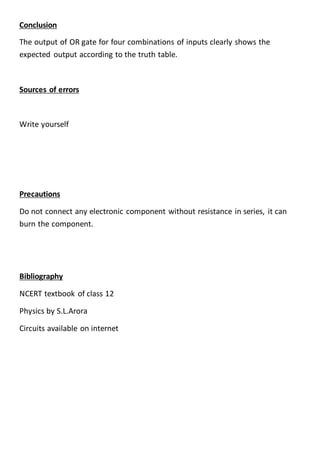 Conclusion
The output of OR gate for four combinations of inputs clearly shows the
expected output according to the truth table.
Sources of errors
Write yourself
Precautions
Do not connect any electronic component without resistance in series, it can
burn the component.
Bibliography
NCERT textbook of class 12
Physics by S.L.Arora
Circuits available on internet
 