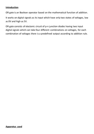 Introduction
OR gate is an Boolean operator based on the mathematical function of addition.
It works on digital signals as its input which have only two states of voltages, low
as 0V and high as 5V.
OR gate consists of electonic circuit of p-n junction diodes having two input
digital signals which can take four different combinations on voltages, for each
combination of voltages there is a predefined output according to addition rule.
Apparatus used
 