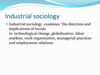 Industrial sociology
Industrial sociology examines "the direction and
implications of trends
in technological change, globalization, labor
markets, work organization, managerial practices
and employment relations