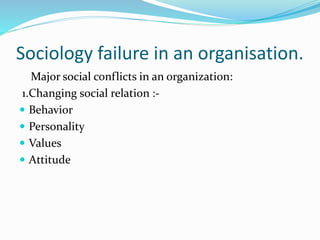 Sociology failure in an organisation.
Major social conflicts in an organization:
1.Changing social relation :-
Behavior
Personality
Values
Attitude