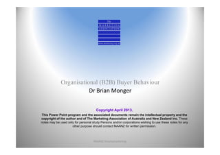 Organisational (B2B) Buyer Behaviour
                         Dr Brian Monger


                                       Copyright April 2013.
This Power Point program and the associated documents remain the intellectual property and the
copyright of the author and of The Marketing Association of Australia and New Zealand Inc. These
notes may be used only for personal study Persons and/or corporations wishing to use these notes for any
                     other purpose should contact MAANZ for written permission.



                                     MAANZ Smartamarketing                                                 1
 