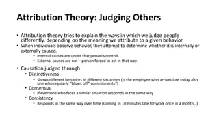 Attribution Theory: Judging Others
• Attribution theory tries to explain the ways in which we judge people
differently, depending on the meaning we attribute to a given behavior.
• When individuals observe behavior, they attempt to determine whether it is internally or
externally caused.
• Internal causes are under that person’s control.
• External causes are not – person forced to act in that way.
• Causation judged through:
• Distinctiveness
• Shows different behaviors in different situations (Is the employee who arrives late today also
one who regularly “blows off” commitments?)
• Consensus
• If everyone who faces a similar situation responds in the same way
• Consistency
• Responds in the same way over time (Coming in 10 minutes late for work once in a month…)
 