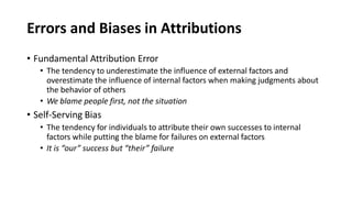 Errors and Biases in Attributions
• Fundamental Attribution Error
• The tendency to underestimate the influence of external factors and
overestimate the influence of internal factors when making judgments about
the behavior of others
• We blame people first, not the situation
• Self-Serving Bias
• The tendency for individuals to attribute their own successes to internal
factors while putting the blame for failures on external factors
• It is “our” success but “their” failure
 