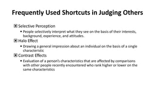 Frequently Used Shortcuts in Judging Others
▣ Selective Perception
◾People selectively interpret what they see on the basis of their interests,
background, experience, and attitudes.
▣ Halo Effect
◾Drawing a general impression about an individual on the basis of a single
characteristic
▣ Contrast Effects
◾Evaluation of a person’s characteristics that are affected by comparisons
with other people recently encountered who rank higher or lower on the
same characteristics
 