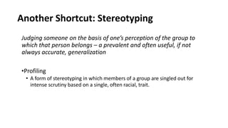 Another Shortcut: Stereotyping
Judging someone on the basis of one’s perception of the group to
which that person belongs – a prevalent and often useful, if not
always accurate, generalization
•Profiling
• A form of stereotyping in which members of a group are singled out for
intense scrutiny based on a single, often racial, trait.
 
