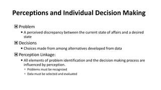 Perceptions and Individual Decision Making
▣ Problem
◾A perceived discrepancy between the current state of affairs and a desired
state
▣ Decisions
◾Choices made from among alternatives developed from data
▣ Perception Linkage:
◾All elements of problem identification and the decision making process are
influenced by perception.
 Problems must be recognized
 Data must be selected and evaluated
 