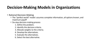 Decision-Making Models in Organizations
• Rational Decision-Making
• The “perfect world” model: assumes complete information, all options known, and
maximum payoff
• Six-step decision-making process
1. Define the problem.
2. Identify the decision criteria.
3. Allocate weights to the criteria.
4. Develop the alternatives.
5. Evaluate the alternatives.
6. Select the best alternative.
 