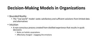 Decision-Making Models in Organizations
• Bounded Reality
• The “real world” model: seeks satisfactory and sufficient solutions from limited data
and alternatives
• Intuition
• A non-conscious process created from distilled experience that results in quick
decisions
• Relies on holistic associations
• Affectively charged – engaging the emotions
 
