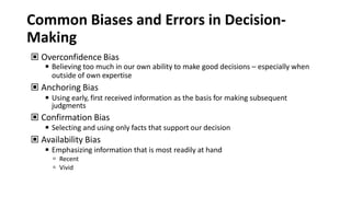 Common Biases and Errors in Decision-
Making
▣ Overconfidence Bias
◾ Believing too much in our own ability to make good decisions – especially when
outside of own expertise
▣ Anchoring Bias
◾ Using early, first received information as the basis for making subsequent
judgments
▣ Confirmation Bias
◾ Selecting and using only facts that support our decision
▣ Availability Bias
◾ Emphasizing information that is most readily at hand
 Recent
 Vivid
 