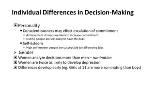 Individual Differences in Decision-Making
▣Personality
◾Conscientiousness may effect escalation of commitment
 Achievement strivers are likely to increase commitment
 Dutiful people are less likely to have this bias
◾Self-Esteem
 High self-esteem people are susceptible to self-serving bias
 Gender
▣ Women analyze decisions more than men – rumination
▣ Women are twice as likely to develop depression
▣ Differences develop early (eg. Girls at 11 are more ruminating than boys)
 