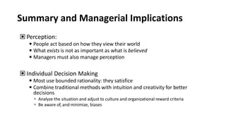 Summary and Managerial Implications
▣ Perception:
◾People act based on how they view their world
◾What exists is not as important as what is believed
◾Managers must also manage perception
▣ Individual Decision Making
◾Most use bounded rationality: they satisfice
◾Combine traditional methods with intuition and creativity for better
decisions
 Analyze the situation and adjust to culture and organizational reward criteria
 Be aware of, and minimize, biases
 