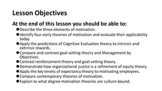 Lesson Objectives
At the end of this lesson you should be able to:
⚫Describe the three elements of motivation.
⚫Identify four early theories of motivation and evaluate their applicability
today.
⚫Apply the predictions of Cognitive Evaluation theory to intrinsic and
extrinsic rewards.
⚫Compare and contrast goal-setting theory and Management by
Objectives.
⚫Contrast reinforcement theory and goal-setting theory.
⚫Demonstrate how organizational justice is a refinement of equity theory.
⚫Apply the key tenets of expectancy theory to motivating employees.
⚫Compare contemporary theories of motivation.
⚫Explain to what degree motivation theories are culture-bound.
 