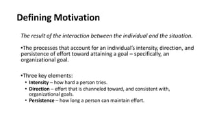 Defining Motivation
The result of the interaction between the individual and the situation.
•The processes that account for an individual’s intensity, direction, and
persistence of effort toward attaining a goal – specifically, an
organizational goal.
•Three key elements:
• Intensity – how hard a person tries.
• Direction – effort that is channeled toward, and consistent with,
organizational goals.
• Persistence – how long a person can maintain effort.
 