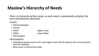 Maslow’s Hierarchy of Needs
There is a hierarchy of five needs; as each need is substantially satisfied, the
next need becomes dominant.
•Levels:
• Self-Actualization
• Esteem
Higher order
Lower Order
• Social
• Safety
• Physiological
•Assumptions
• Individuals cannot move to the next higher level until all needs at the current (lower)
level are satisfied.
• Must move in hierarchical order.
 