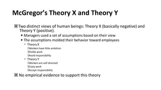 McGregor’s Theory X and Theory Y
▣Two distinct views of human beings: Theory X (basically negative) and
Theory Y (positive).
◾Managers used a set of assumptions based on their view
◾The assumptions molded their behavior toward employees
 Theory X
🢝Workers have little ambition
🢝Dislike work
🢝Avoid responsibility
 Theory Y
🢝Workers are self-directed
🢝Enjoy work
🢝Accept responsibility
▣ No empirical evidence to support this theory
 