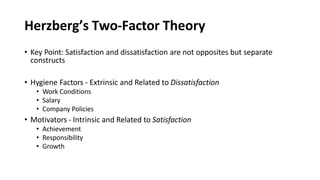 Herzberg’s Two-Factor Theory
• Key Point: Satisfaction and dissatisfaction are not opposites but separate
constructs
• Hygiene Factors - Extrinsic and Related to Dissatisfaction
• Work Conditions
• Salary
• Company Policies
• Motivators - Intrinsic and Related to Satisfaction
• Achievement
• Responsibility
• Growth
 