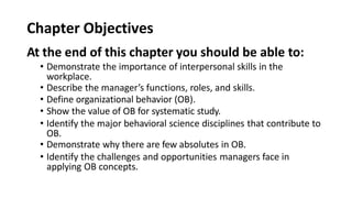 Chapter Objectives
At the end of this chapter you should be able to:
• Demonstrate the importance of interpersonal skills in the
workplace.
• Describe the manager’s functions, roles, and skills.
• Define organizational behavior (OB).
• Show the value of OB for systematic study.
• Identify the major behavioral science disciplines that contribute to
OB.
• Demonstrate why there are few absolutes in OB.
• Identify the challenges and opportunities managers face in
applying OB concepts.
 