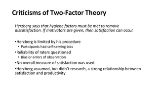 Criticisms of Two-Factor Theory
Herzberg says that hygiene factors must be met to remove
dissatisfaction. If motivators are given, then satisfaction can occur.
•Herzberg is limited by his procedure
• Participants had self-serving bias
•Reliability of raters questioned
• Bias or errors of observation
•No overall measure of satisfaction was used
•Herzberg assumed, but didn’t research, a strong relationship between
satisfaction and productivity
 