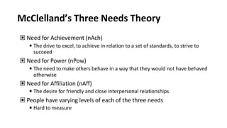 McClelland’s Three Needs Theory
▣ Need for Achievement (nAch)
◾The drive to excel, to achieve in relation to a set of standards, to strive to
succeed
▣ Need for Power (nPow)
◾The need to make others behave in a way that they would not have behaved
otherwise
▣ Need for Affiliation (nAff)
◾The desire for friendly and close interpersonal relationships
▣ People have varying levels of each of the three needs
◾Hard to measure
 