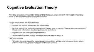 Cognitive Evaluation Theory
Providing an extrinsic reward for behavior that had been previously only intrinsically rewarding
tends to decrease the overall level of motivation
•Major Implications for Work Rewards
• Intrinsic and extrinsic rewards are not independent
• Extrinsic rewards can undermine motivation if they are seen as coercive. They can increase motivation if
they provide information about competence and relatedness.
• Pay should be non-contingent on performance
• Verbal rewards increase intrinsic motivation, tangible rewards reduce it
•Self-concordance
• When the personal reasons for pursuing goals are consistent with personal interests and core values
(intrinsic motivation), people are happier and more successful.
 