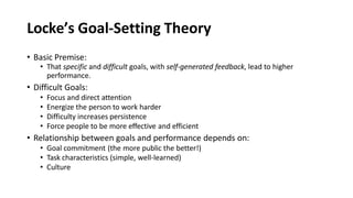 Locke’s Goal-Setting Theory
• Basic Premise:
• That specific and difficult goals, with self-generated feedback, lead to higher
performance.
• Difficult Goals:
• Focus and direct attention
• Energize the person to work harder
• Difficulty increases persistence
• Force people to be more effective and efficient
• Relationship between goals and performance depends on:
• Goal commitment (the more public the better!)
• Task characteristics (simple, well-learned)
• Culture
 