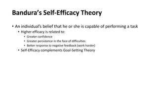 Bandura’s Self-Efficacy Theory
• An individual’s belief that he or she is capable of performing a task
• Higher efficacy is related to:
• Greater confidence
• Greater persistence in the face of difficulties
• Better response to negative feedback (work harder)
• Self-Efficacy complements Goal-Setting Theory
 