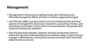 Management
• Management is the process of getting things done effectively and
efficiently through the efforts of others to achieve organizational goal.
• Until the late 1980s, business school curricula emphasized the technical
aspects of management, focusing on economics, accounting, finance, and
quantitative techniques. Course work in human behavior and people skills
received relatively less attention.
• Over the past three decades, however, business faculty have come to
realize the role that understanding human behavior plays in determining a
manager’s effectiveness, and required courses on people skills have been
added to many curricula.
 