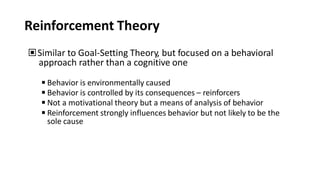 Reinforcement Theory
▣Similar to Goal-Setting Theory, but focused on a behavioral
approach rather than a cognitive one
◾Behavior is environmentally caused
◾Behavior is controlled by its consequences – reinforcers
◾Not a motivational theory but a means of analysis of behavior
◾Reinforcement strongly influences behavior but not likely to be the
sole cause
 