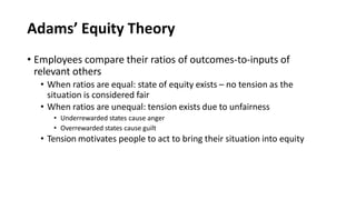 Adams’ Equity Theory
• Employees compare their ratios of outcomes-to-inputs of
relevant others
• When ratios are equal: state of equity exists – no tension as the
situation is considered fair
• When ratios are unequal: tension exists due to unfairness
• Underrewarded states cause anger
• Overrewarded states cause guilt
• Tension motivates people to act to bring their situation into equity
 