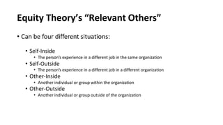 Equity Theory’s “Relevant Others”
• Can be four different situations:
• Self-Inside
• The person’s experience in a different job in the same organization
• Self-Outside
• The person’s experience in a different job in a different organization
• Other-Inside
• Another individual or group within the organization
• Other-Outside
• Another individual or group outside of the organization
 