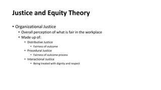 Justice and Equity Theory
• Organizational Justice
• Overall perception of what is fair in the workplace
• Made up of:
• Distributive Justice
• Fairness of outcome
• Procedural Justice
• Fairness of outcome process
• Interactional Justice
• Being treated with dignity and respect
 