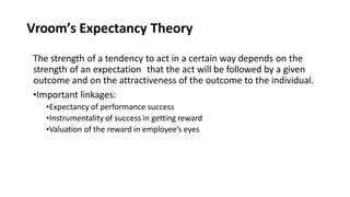 Vroom’s Expectancy Theory
The strength of a tendency to act in a certain way depends on the
strength of an expectation that the act will be followed by a given
outcome and on the attractiveness of the outcome to the individual.
•Important linkages:
•Expectancy of performance success
•Instrumentality of success in getting reward
•Valuation of the reward in employee’s eyes
 