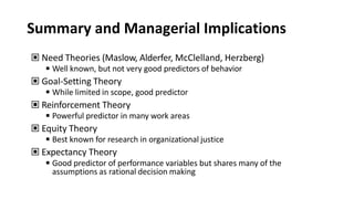 Summary and Managerial Implications
▣ Need Theories (Maslow, Alderfer, McClelland, Herzberg)
◾Well known, but not very good predictors of behavior
▣ Goal-Setting Theory
◾While limited in scope, good predictor
▣ Reinforcement Theory
◾Powerful predictor in many work areas
▣ Equity Theory
◾Best known for research in organizational justice
▣ Expectancy Theory
◾Good predictor of performance variables but shares many of the
assumptions as rational decision making
 