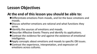 Lesson Objectives
At the end of this lesson you should be able to:
⚫Differentiate emotions from moods, and list the basic emotions and
moods.
⚫Discuss whether emotions are rational and what functions they
serve.
⚫Identify the sources of emotions and moods.
⚫Describe Affective Events Theory and identify its applications.
⚫Contrast the evidence for and against the existence of emotional
intelligence.
⚫Apply concepts about emotions and moods to specific OB issues.
⚫Contrast the experience, interpretation, and expression of
emotions across cultures.
 
