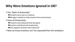 Why Were Emotions Ignored in OB?
⚫The “Myth of Rationality”
⚫Emotions were seen as irrational
⚫Managers worked to make emotion-free environments
⚫View of Emotionality
⚫Emotions were believed to be disruptive
⚫Emotions interfered with productivity
⚫Only negative emotions were observed
⚫Now we know emotions can’t be separated from the workplace
 