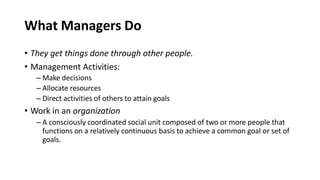 What Managers Do
• They get things done through other people.
• Management Activities:
– Make decisions
– Allocate resources
– Direct activities of others to attain goals
• Work in an organization
– A consciously coordinated social unit composed of two or more people that
functions on a relatively continuous basis to achieve a common goal or set of
goals.
 