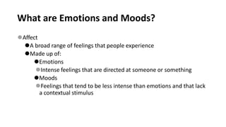 What are Emotions and Moods?
⚫Affect
⚫A broad range of feelings that people experience
⚫Made up of:
⚫Emotions
⚫Intense feelings that are directed at someone or something
⚫Moods
⚫Feelings that tend to be less intense than emotions and that lack
a contextual stimulus
 