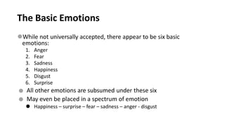 The Basic Emotions
⚫While not universally accepted, there appear to be six basic
emotions:
1. Anger
2. Fear
3. Sadness
4. Happiness
5. Disgust
6. Surprise
⚫
⚫
All other emotions are subsumed under these six
May even be placed in a spectrum of emotion
⚫ Happiness – surprise – fear – sadness – anger - disgust
 