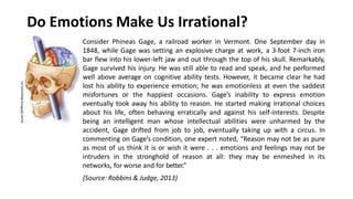 Do Emotions Make Us Irrational?
Consider Phineas Gage, a railroad worker in Vermont. One September day in
1848, while Gage was setting an explosive charge at work, a 3-foot 7-inch iron
bar flew into his lower-left jaw and out through the top of his skull. Remarkably,
Gage survived his injury. He was still able to read and speak, and he performed
well above average on cognitive ability tests. However, it became clear he had
lost his ability to experience emotion; he was emotionless at even the saddest
misfortunes or the happiest occasions. Gage’s inability to express emotion
eventually took away his ability to reason. He started making irrational choices
about his life, often behaving erratically and against his self-interests. Despite
being an intelligent man whose intellectual abilities were unharmed by the
accident, Gage drifted from job to job, eventually taking up with a circus. In
commenting on Gage’s condition, one expert noted, “Reason may not be as pure
as most of us think it is or wish it were . . . emotions and feelings may not be
intruders in the stronghold of reason at all: they may be enmeshed in its
networks, for worse and for better.”
(Source: Robbins & Judge, 2013)
 