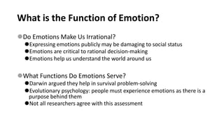What is the Function of Emotion?
⚫Do Emotions Make Us Irrational?
⚫Expressing emotions publicly may be damaging to social status
⚫Emotions are critical to rational decision-making
⚫Emotions help us understand the world around us
⚫What Functions Do Emotions Serve?
⚫Darwin argued they help in survival problem-solving
⚫Evolutionary psychology: people must experience emotions as there is a
purpose behind them
⚫Not all researchers agree with this assessment
 