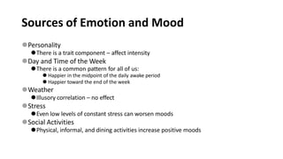 Sources of Emotion and Mood
⚫Personality
⚫There is a trait component – affect intensity
⚫Day and Time of the Week
⚫There is a common pattern for all of us:
⚫ Happier in the midpoint of the daily awake period
⚫ Happier toward the end of the week
⚫Weather
⚫Illusory correlation – no effect
⚫Stress
⚫Even low levels of constant stress can worsen moods
⚫Social Activities
⚫Physical, informal, and dining activities increase positive moods
 