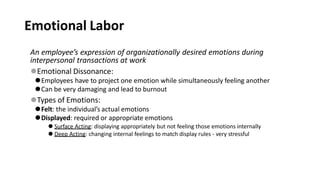 Emotional Labor
An employee’s expression of organizationally desired emotions during
interpersonal transactions at work
⚫Emotional Dissonance:
⚫Employees have to project one emotion while simultaneously feeling another
⚫Can be very damaging and lead to burnout
⚫Types of Emotions:
⚫Felt: the individual’s actual emotions
⚫Displayed: required or appropriate emotions
⚫ Surface Acting: displaying appropriately but not feeling those emotions internally
⚫ Deep Acting: changing internal feelings to match display rules - very stressful
 