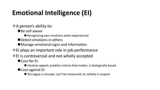 Emotional Intelligence (EI)
⚫A person’s ability to:
⚫Be self-aware
⚫Recognizing own emotions when experienced
⚫Detect emotions in others
⚫Manage emotional signs and information
⚫EI plays an important role in job performance
⚫EI is controversial and not wholly accepted
⚫Case for EI:
⚫Intuitive appeal; predicts criteria that matter; is biologically-based
⚫Case against EI:
⚫Too vague a concept; can’t be measured; its validity is suspect
 