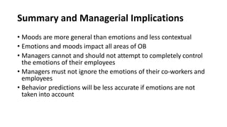 Summary and Managerial Implications
• Moods are more general than emotions and less contextual
• Emotions and moods impact all areas of OB
• Managers cannot and should not attempt to completely control
the emotions of their employees
• Managers must not ignore the emotions of their co-workers and
employees
• Behavior predictions will be less accurate if emotions are not
taken into account
 