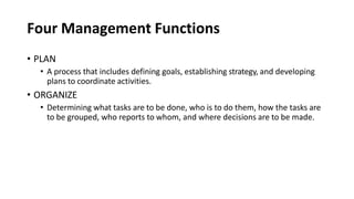 Four Management Functions
• PLAN
• A process that includes defining goals, establishing strategy, and developing
plans to coordinate activities.
• ORGANIZE
• Determining what tasks are to be done, who is to do them, how the tasks are
to be grouped, who reports to whom, and where decisions are to be made.
 