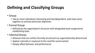 Defining and Classifying Groups
• Group:
• Two or more individuals interacting and interdependent, who have come
together to achieve particular objectives
• Formal Group:
• Defined by the organization’s structure with designated work assignments
establishing tasks
• Informal Group:
• Alliances that are neither formally structured nor organizationally determined
• Appear naturally in response to the need for social contact
• Deeply affect behavior and performance
 
