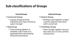Sub-classifications of Groups
Formal Groups
• Command Group
• A group composed of the
individuals who report directly to
a given manager
• Task Group
• Those working together to
complete a job or task in an
organization but not limited by
hierarchical boundaries
Informal Groups
• Interest Group
• Members work together to attain
a specific objective with which
each is concerned
• Friendship Group
• Those brought together because
they share one or more common
characteristics
 